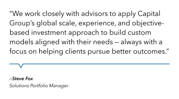 Quote from Steve Fox who is a Solutions Portfolio Manager. Quote reads "We work closely with advisors to apply Capital Group's global scale, experience and objective-based investment approach to build custom models aligned with their needs, always with a focus on helping clients pursue better outcomes."